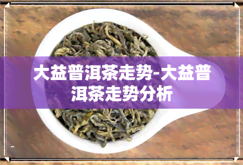 大益普洱茶走势-大益普洱茶走势分析