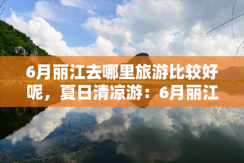 6月丽江去哪里旅游比较好呢，夏日清凉游：6月丽江更佳旅游景点推荐