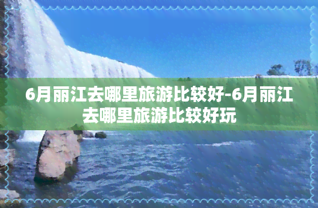 6月丽江去哪里旅游比较好-6月丽江去哪里旅游比较好玩