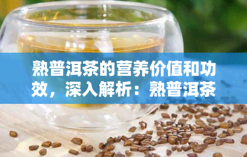 熟普洱茶的营养价值和功效，深入解析：熟普洱茶的营养价值与神奇功效