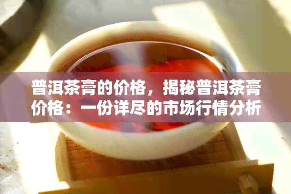 普洱茶膏的价格，揭秘普洱茶膏价格：一份详尽的市场行情分析