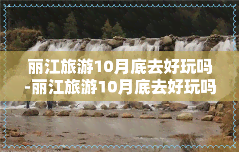 丽江旅游10月底去好玩吗-丽江旅游10月底去好玩吗多少钱