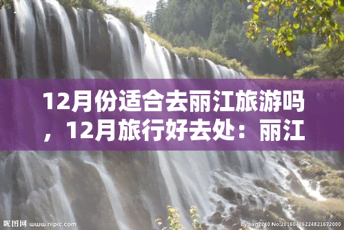 12月份适合去丽江旅游吗，12月旅行好去处：丽江旅游攻略