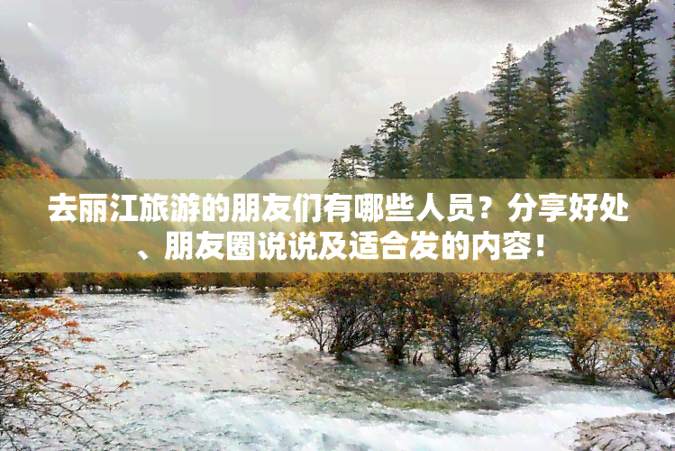 去丽江旅游的朋友们有哪些人员？分享好处、朋友圈说说及适合发的内容！