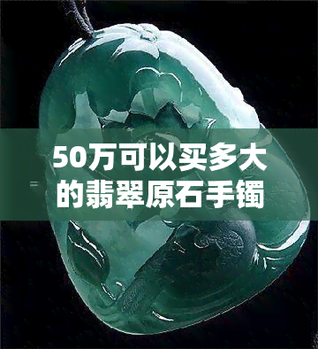 50万可以买多大的翡翠原石手镯，用50万购买翡翠原石手镯：你能得到多大的尺寸？