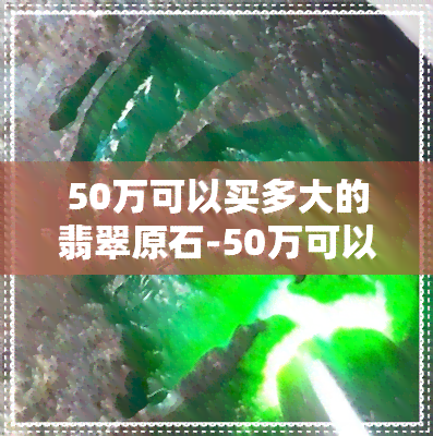 50万可以买多大的翡翠原石-50万可以买多大的翡翠原石呢