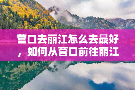 营口去丽江怎么去更好，如何从营口前往丽江最便捷？