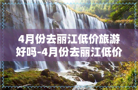 4月份去丽江低价旅游好吗-4月份去丽江低价旅游好吗现在