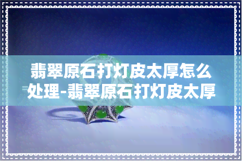 翡翠原石打灯皮太厚怎么处理-翡翠原石打灯皮太厚怎么处理好