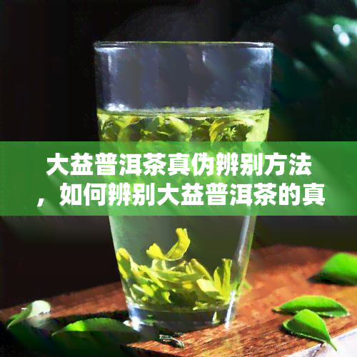 大益普洱茶真伪辨别方法，如何辨别大益普洱茶的真伪？