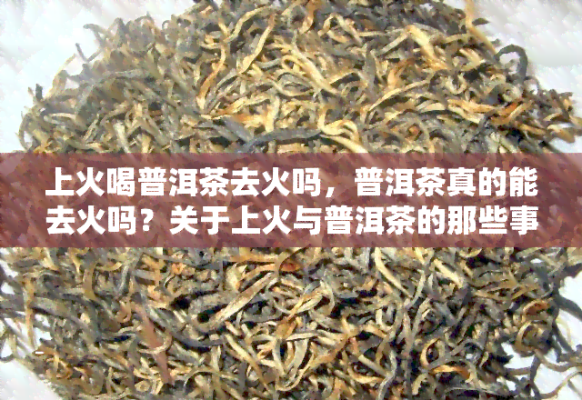 上火喝普洱茶去火吗，普洱茶真的能去火吗？关于上火与普洱茶的那些事儿