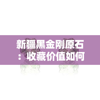 新疆黑金刚原石：收藏价值如何？价格多少？看这里！