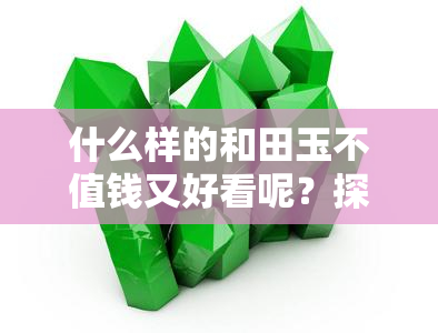 什么样的和田玉不值钱又好看呢？探究其价值与美观因素的图片与视频大全