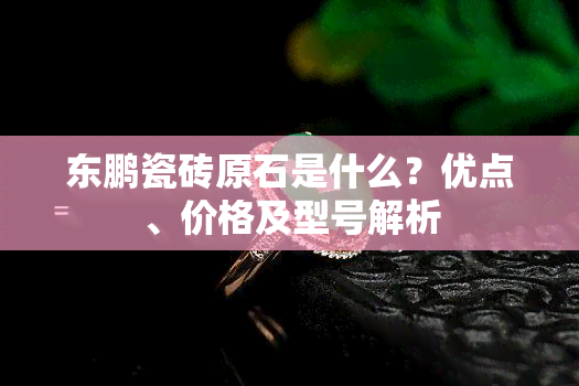 东鹏瓷砖原石是什么？优点、价格及型号解析