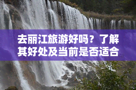 去丽江旅游好吗？了解其好处及当前是否适合