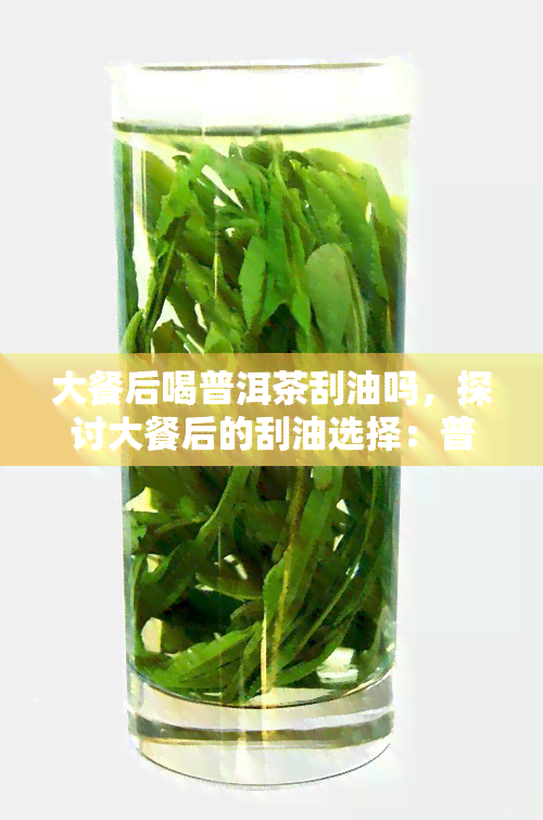 大餐后喝普洱茶刮油吗，探讨大餐后的刮油选择：普洱茶是否有效？