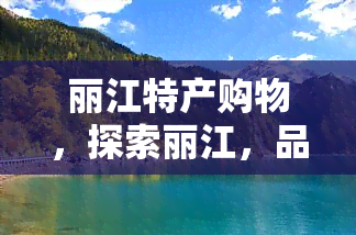 丽江特产购物，探索丽江，品味当地特产，畅享购物之旅