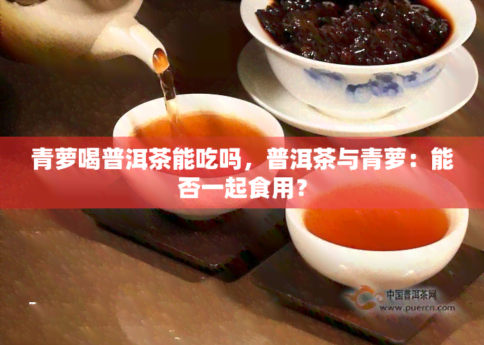 青萝喝普洱茶能吃吗，普洱茶与青萝：能否一起食用？