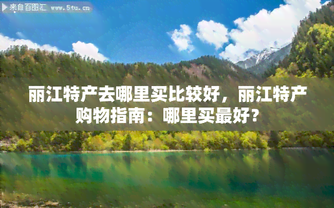 丽江特产去哪里买比较好，丽江特产购物指南：哪里买更好？