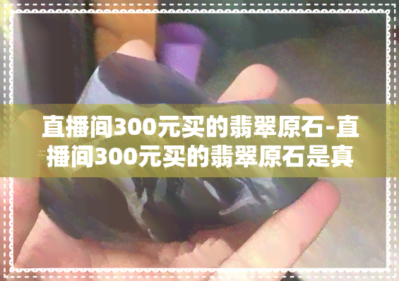 直播间300元买的翡翠原石-直播间300元买的翡翠原石是真的吗