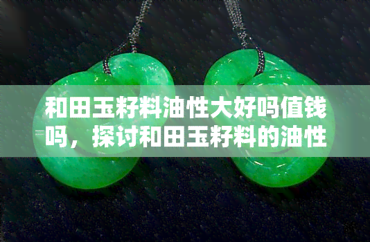 和田玉籽料油性大好吗值钱吗，探讨和田玉籽料的油性和价值：油性强是否意味着更值钱？