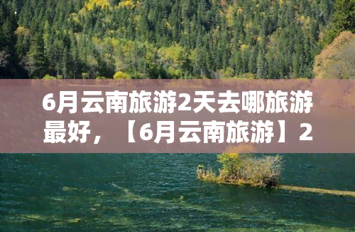 6月云南旅游2天去哪旅游更好，【6月云南旅游】2天更佳行程规划，带你玩转云南美景