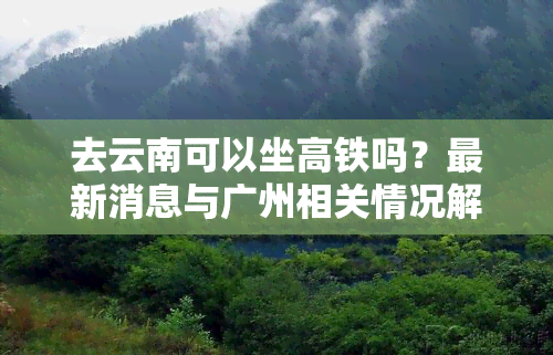 去云南可以坐高铁吗？最新消息与广州相关情况解析