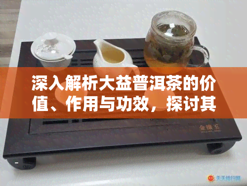 深入解析大益普洱茶的价值、作用与功效，探讨其价格及其意义的升华