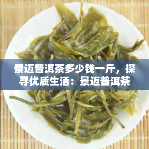 景迈普洱茶多少钱一斤，探寻优质生活：景迈普洱茶的市场价格解析