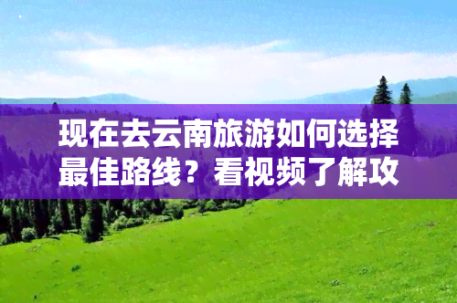 现在去云南旅游如何选择更佳路线？看视频了解攻略！