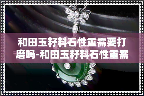和田玉籽料石性重需要打磨吗-和田玉籽料石性重需要打磨吗视频