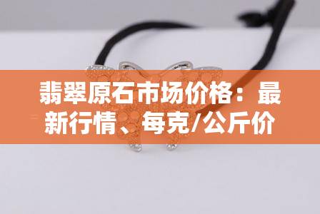 翡翠原石市场价格：最新行情、每克/公斤价格全解析