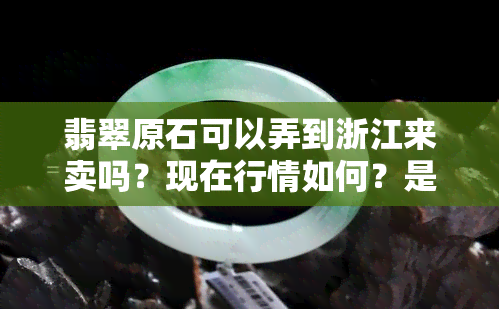 翡翠原石可以弄到浙江来卖吗？现在行情如何？是否能出口？