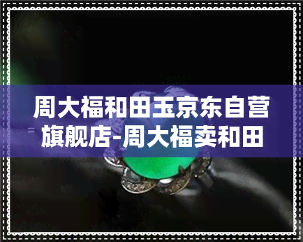 周大福和田玉京东自营旗舰店-周大福卖和田玉吗