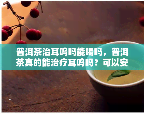 普洱茶治耳鸣吗能喝吗，普洱茶真的能治疗耳鸣吗？可以安全饮用吗？