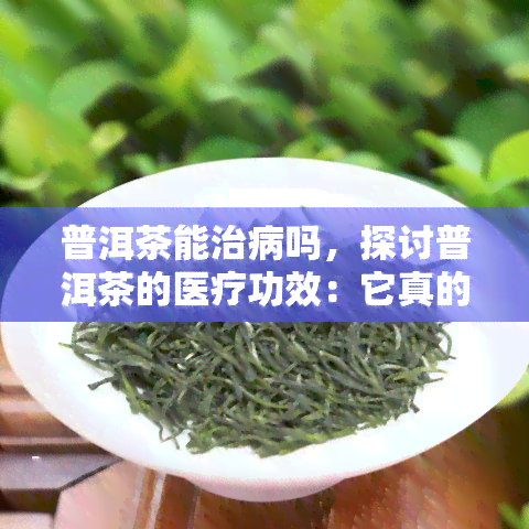 普洱茶能治病吗，探讨普洱茶的医疗功效：它真的能治病吗？