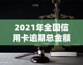 2021年全国信用卡逾期总金额，揭示消费信贷风险：2021年全国信用卡逾期总金额统计