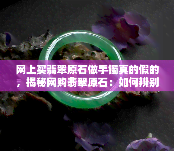 网上买翡翠原石做手镯真的假的，揭秘网购翡翠原石：如何辨别真伪并制作出美丽的手镯？