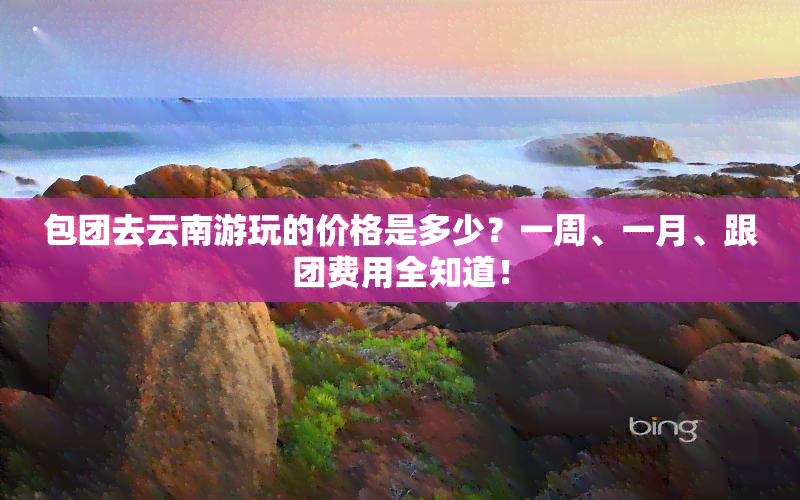 包团去云南游玩的价格是多少？一周、一月、跟团费用全知道！