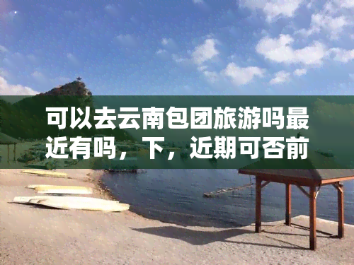 可以去云南包团旅游吗最近有吗，下，近期可否前往云南包团旅游？