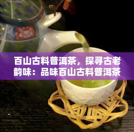 百山古料普洱茶，探寻古老韵味：品味百山古料普洱茶的独特魅力