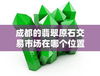 成都的翡翠原石交易市场在哪个位置，寻找翡翠宝库？成都翡翠原石交易市场的地址在这里！