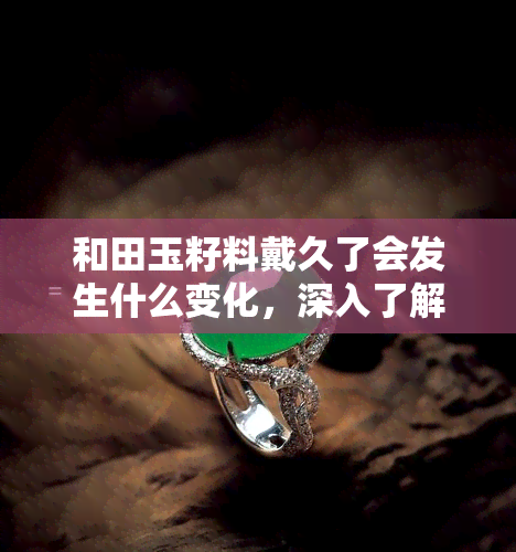 和田玉籽料戴久了会发生什么变化，深入了解：和田玉籽料佩戴时间长了会有什么样的变化？