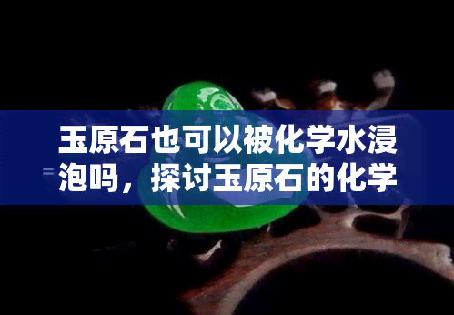 玉原石也可以被化学水浸泡吗，探讨玉原石的化学处理：是否可以使用化学水进行浸泡？