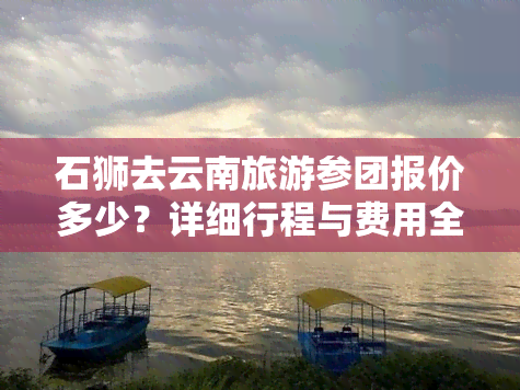 石狮去云南旅游参团报价多少？详细行程与费用全揭秘！