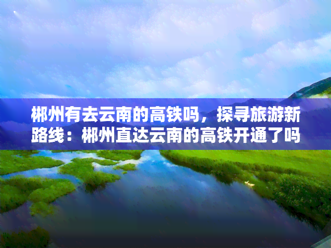 郴州有去云南的高铁吗，探寻旅游新路线：郴州直达云南的高铁开通了吗？