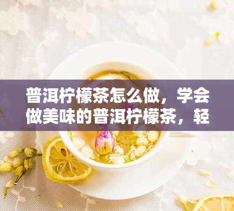 普洱柠檬茶怎么做，学会做美味的普洱柠檬茶，轻松在家享受健饮品！