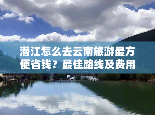 潜江怎么去云南旅游最方便省钱？更佳路线及费用详解