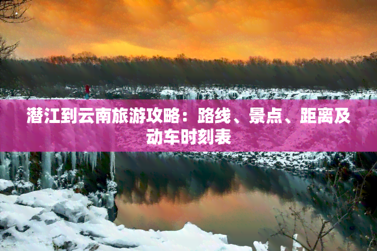 潜江到云南旅游攻略：路线、景点、距离及动车时刻表