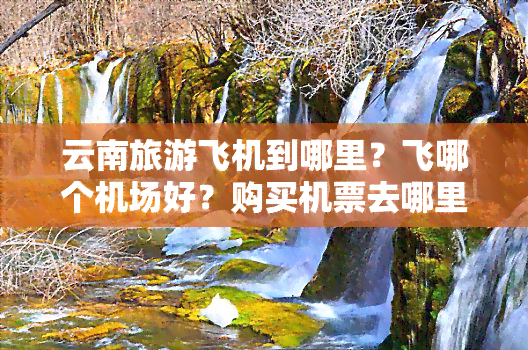 云南旅游飞机到哪里？飞哪个机场好？购买机票去哪里比较划算？